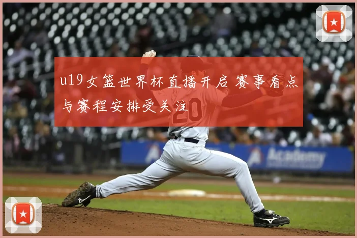 u19女篮世界杯直播开启 赛事看点与赛程安排受关注