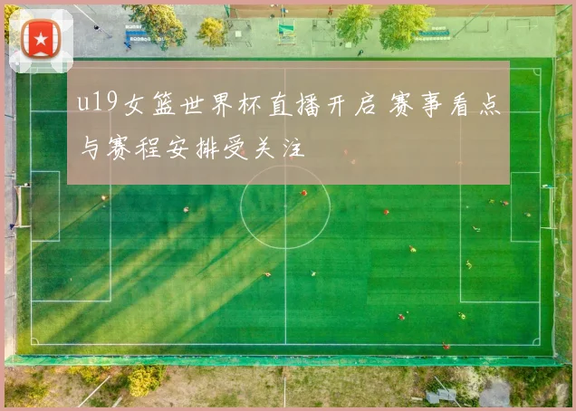 u19女篮世界杯直播开启 赛事看点与赛程安排受关注