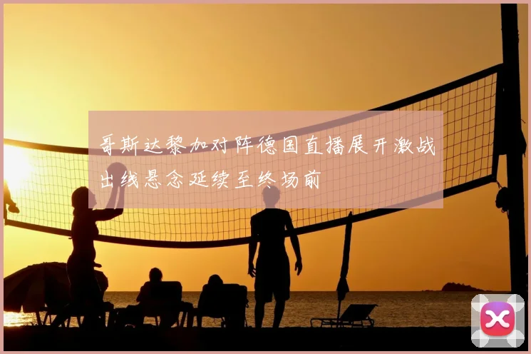 哥斯达黎加对阵德国直播展开激战出线悬念延续至终场前