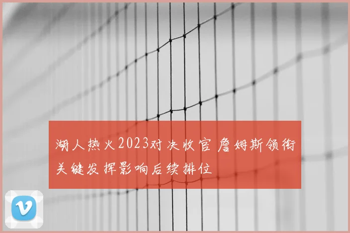 湖人热火2023对决收官 詹姆斯领衔关键发挥影响后续排位