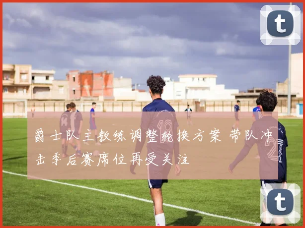 爵士队主教练调整轮换方案 带队冲击季后赛席位再受关注