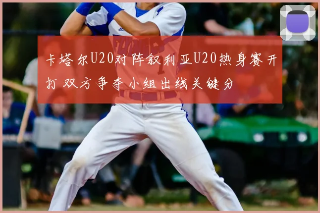 卡塔尔U20对阵叙利亚U20热身赛开打 双方争夺小组出线关键分