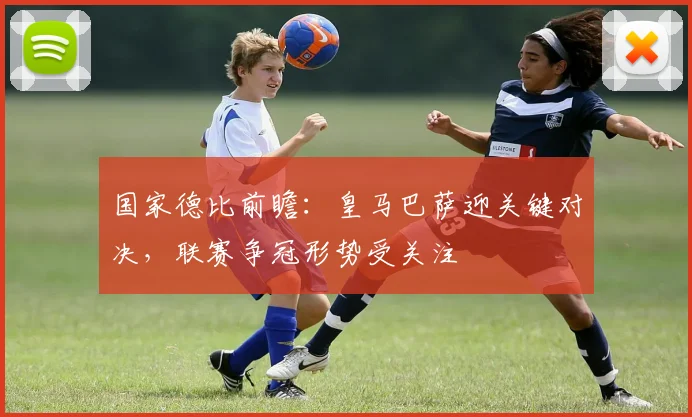 国家德比前瞻：皇马巴萨迎关键对决，联赛争冠形势受关注