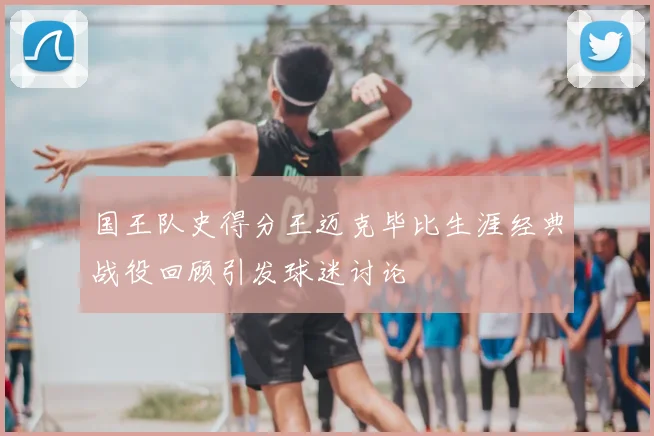 国王队史得分王迈克毕比生涯经典战役回顾引发球迷讨论