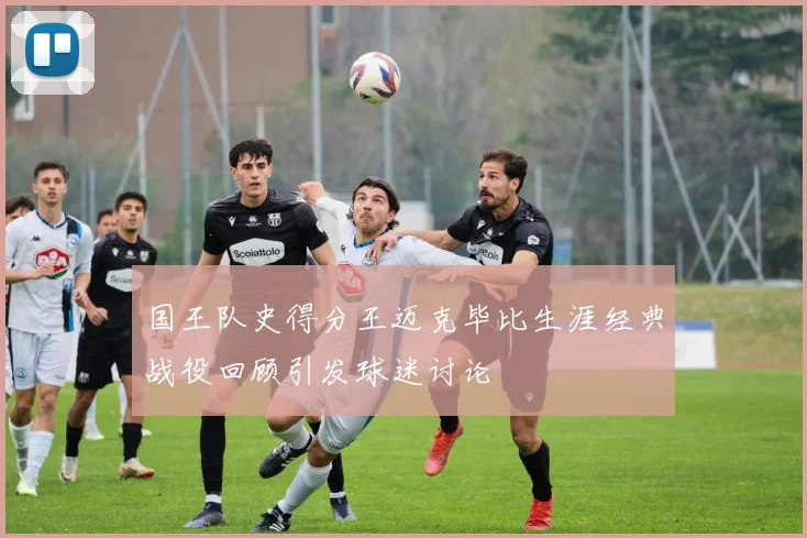 国王队史得分王迈克毕比生涯经典战役回顾引发球迷讨论