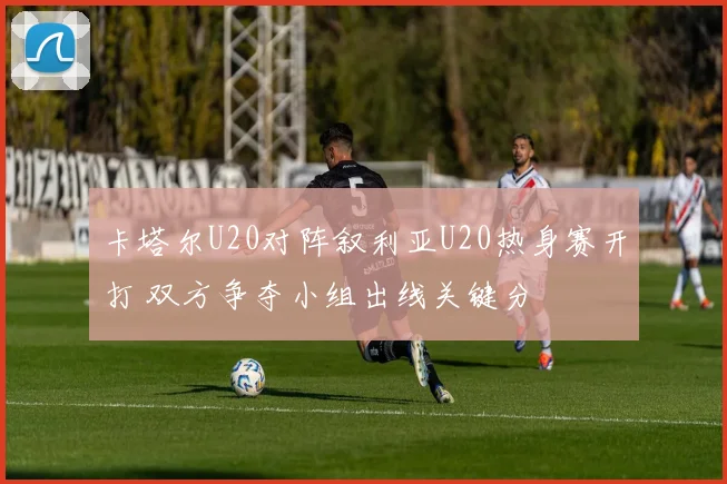 卡塔尔U20对阵叙利亚U20热身赛开打 双方争夺小组出线关键分