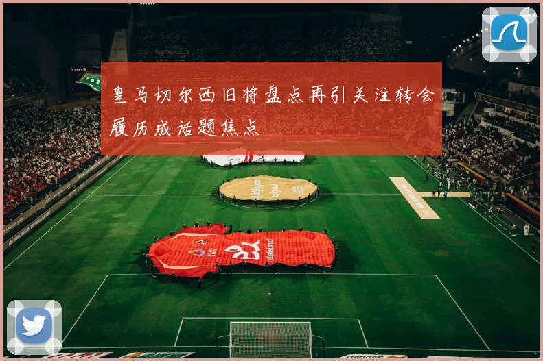 皇马切尔西旧将盘点再引关注转会履历成话题焦点