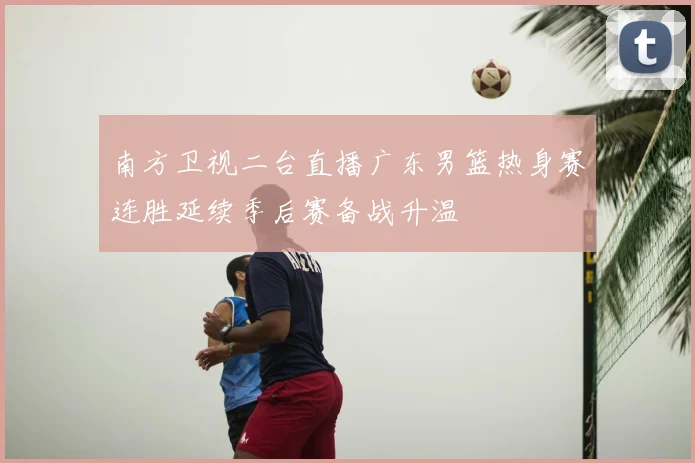 南方卫视二台直播广东男篮热身赛连胜延续季后赛备战升温