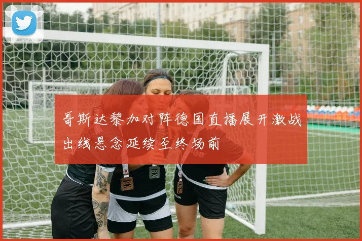 哥斯达黎加对阵德国直播展开激战出线悬念延续至终场前