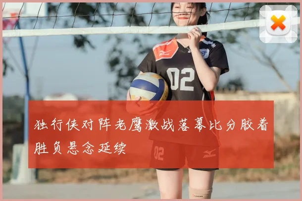 独行侠对阵老鹰激战落幕比分胶着胜负悬念延续
