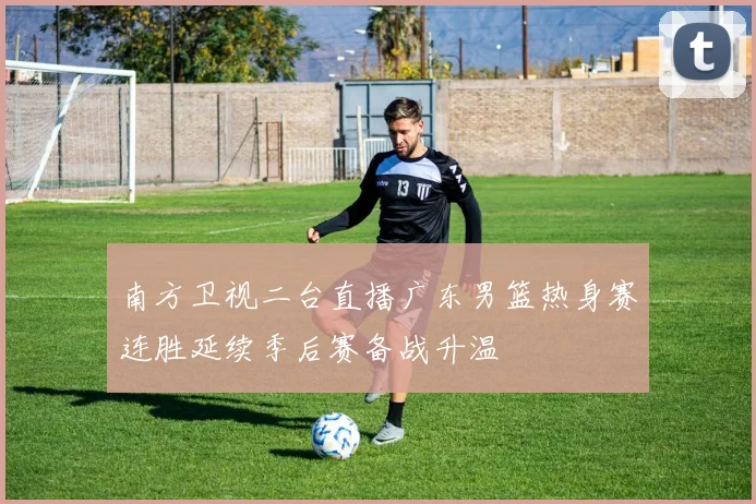 南方卫视二台直播广东男篮热身赛连胜延续季后赛备战升温