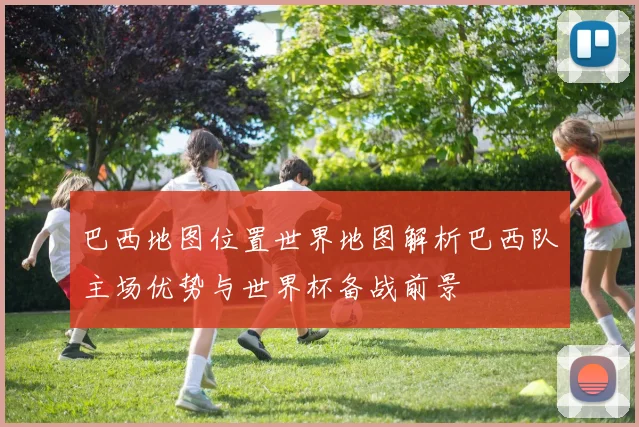 巴西地图位置世界地图解析巴西队主场优势与世界杯备战前景