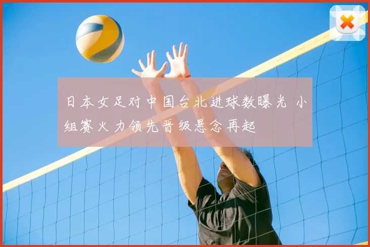 日本女足对中国台北进球数曝光 小组赛火力领先晋级悬念再起