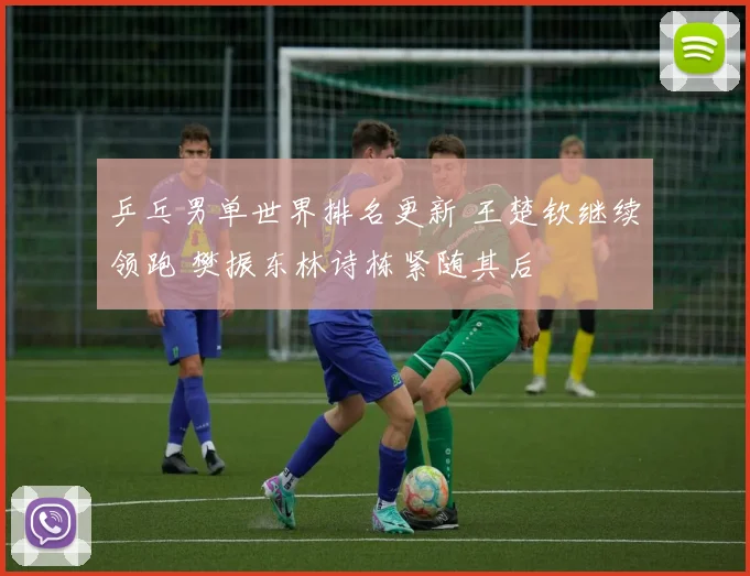 乒乓男单世界排名更新 王楚钦继续领跑 樊振东林诗栋紧随其后