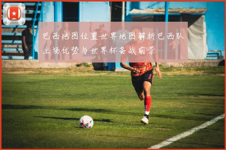 巴西地图位置世界地图解析巴西队主场优势与世界杯备战前景