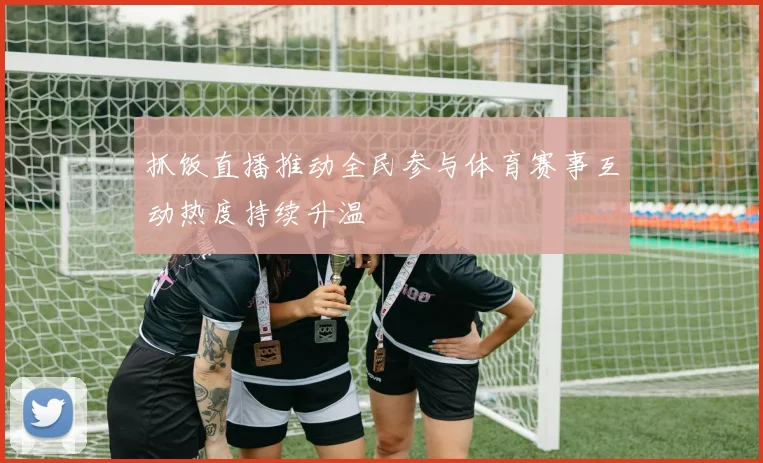 抓饭直播推动全民参与体育赛事互动热度持续升温