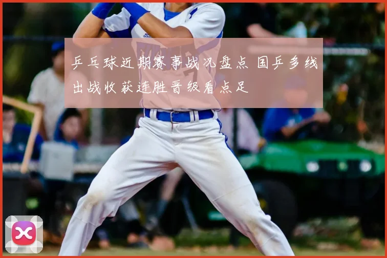 乒乓球近期赛事战况盘点 国乒多线出战收获连胜晋级看点足