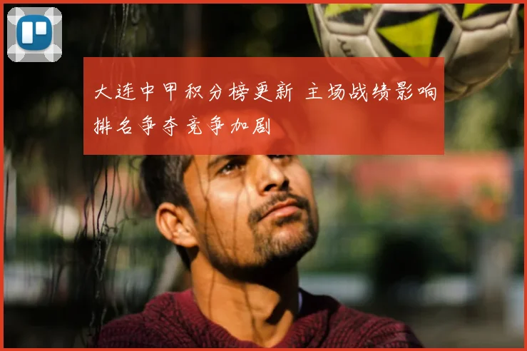 大连中甲积分榜更新 主场战绩影响排名争夺竞争加剧