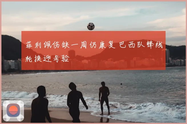 菲利佩伤缺一周仍康复 巴西队锋线轮换迎考验