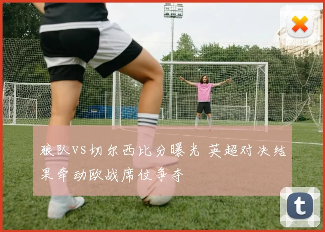 狼队vs切尔西比分曝光 英超对决结果牵动欧战席位争夺