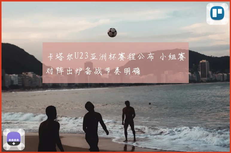 卡塔尔U23亚洲杯赛程公布 小组赛对阵出炉备战节奏明确