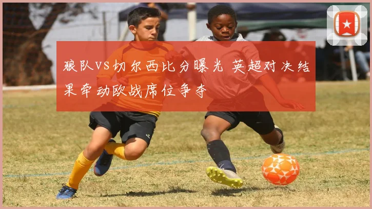 狼队vs切尔西比分曝光 英超对决结果牵动欧战席位争夺