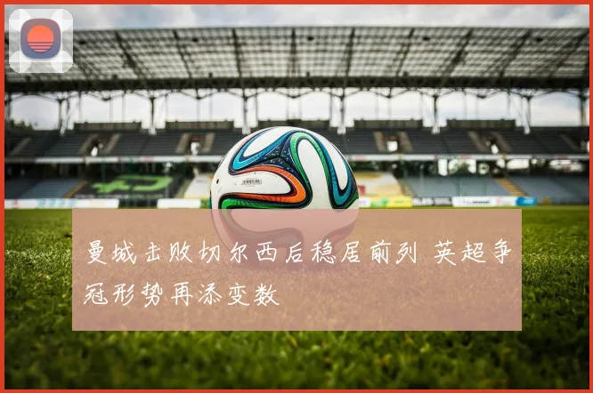 曼城击败切尔西后稳居前列 英超争冠形势再添变数