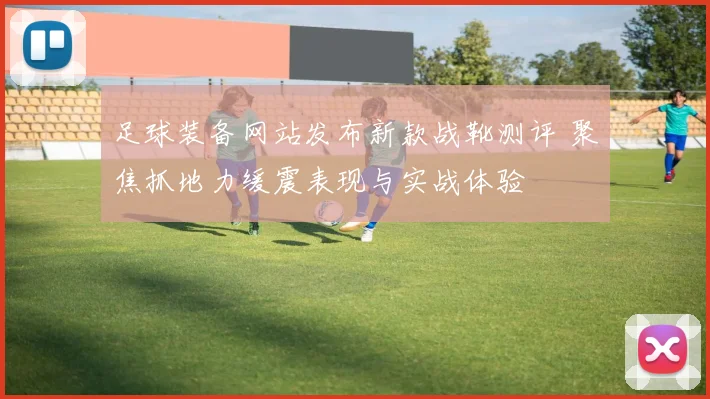 足球装备网站发布新款战靴测评 聚焦抓地力缓震表现与实战体验