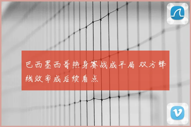 巴西墨西哥热身赛战成平局 双方锋线效率成后续看点
