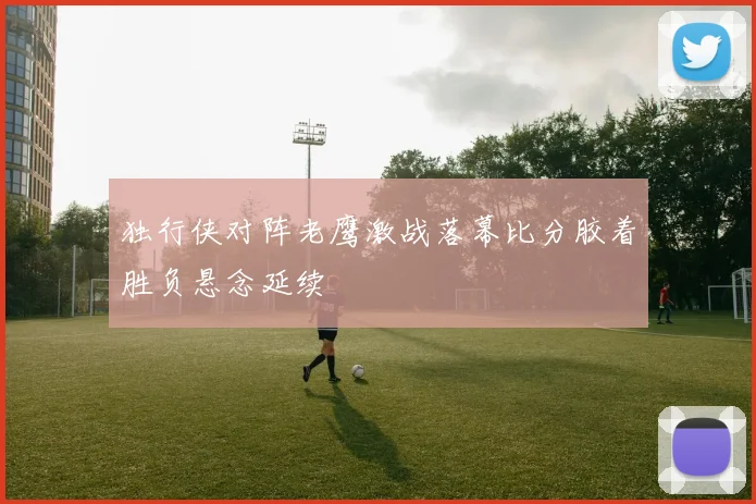 独行侠对阵老鹰激战落幕比分胶着胜负悬念延续