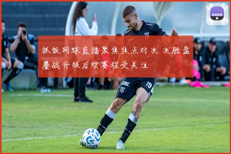 抓饭网球直播聚焦焦点对决 决胜盘鏖战升级后续赛程受关注