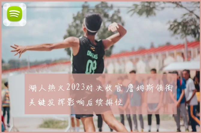 湖人热火2023对决收官 詹姆斯领衔关键发挥影响后续排位