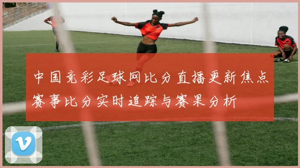 中国竞彩足球网比分直播更新焦点赛事比分实时追踪与赛果分析